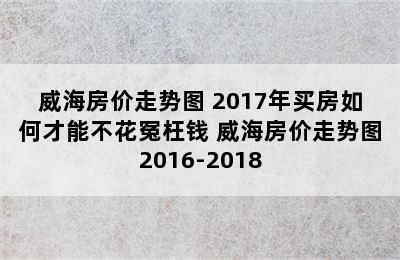 威海房价走势图 2017年买房如何才能不花冤枉钱 威海房价走势图2016-2018